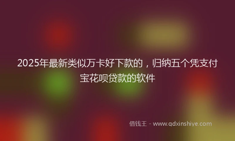 2025年最新类似万卡好下款的，归纳五个凭支付宝花呗贷款的软件