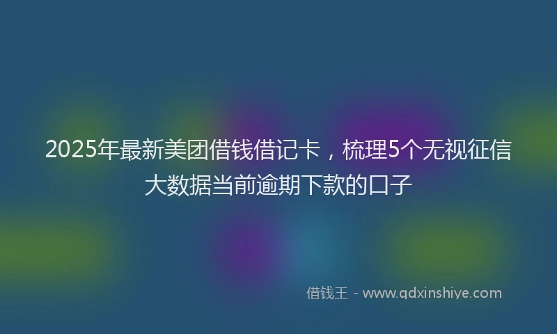 2025年最新美团借钱借记卡，梳理5个无视征信大数据当前逾期下款的口子