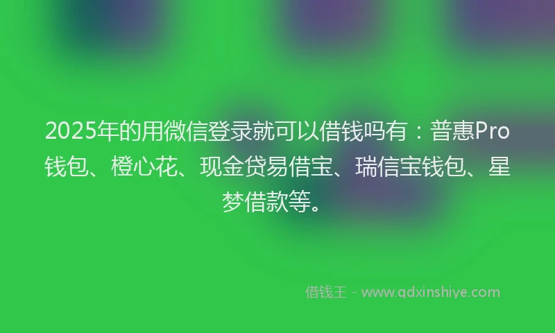 2025年的用微信登录就可以借钱吗有：普惠Pro钱包、橙心花、现金贷易借宝、瑞信宝钱包、星梦借款等。