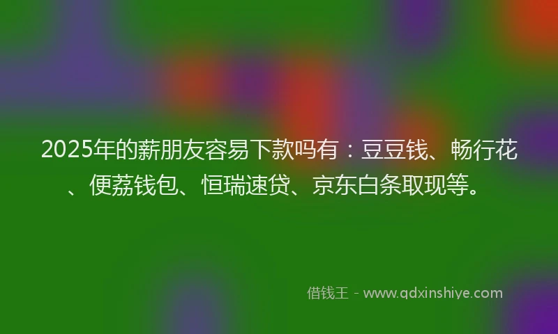 2025年的薪朋友容易下款吗有：豆豆钱、畅行花、便荔钱包、恒瑞速贷、京东白条取现等。