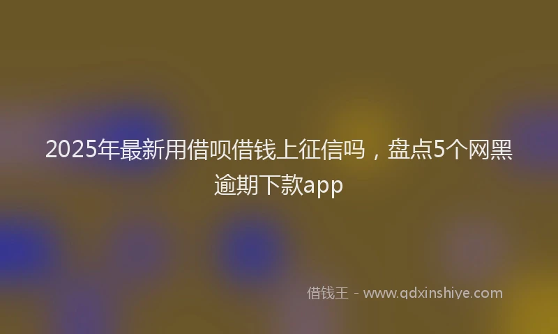 2025年最新用借呗借钱上征信吗，盘点5个网黑逾期下款app