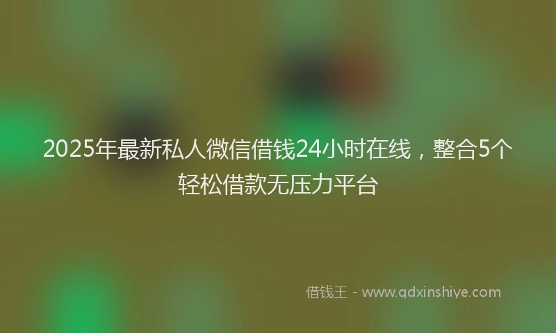 2025年最新私人微信借钱24小时在线，整合5个轻松借款无压力平台