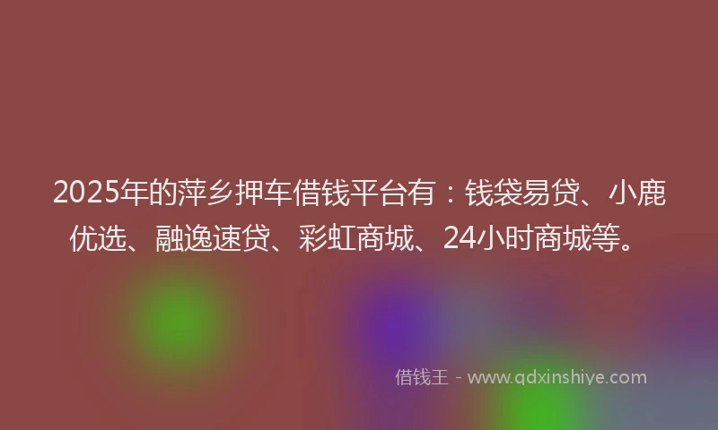 2025年的萍乡押车借钱平台有：钱袋易贷、小鹿优选、融逸速贷、彩虹商城、24小时商城等。