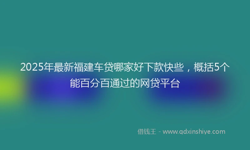 2025年最新福建车贷哪家好下款快些，概括5个能百分百通过的网贷平台