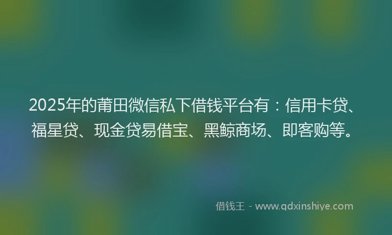 2025年的莆田微信私下借钱平台有：信用卡贷、福星贷、现金贷易借宝、黑鲸商场、即客购等。