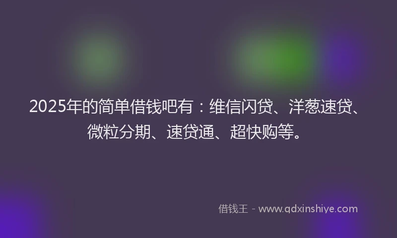 2025年的简单借钱吧有：维信闪贷、洋葱速贷、微粒分期、速贷通、超快购等。