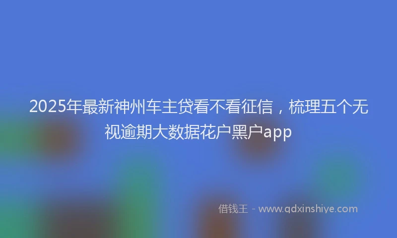 2025年最新神州车主贷看不看征信，梳理五个无视逾期大数据花户黑户app