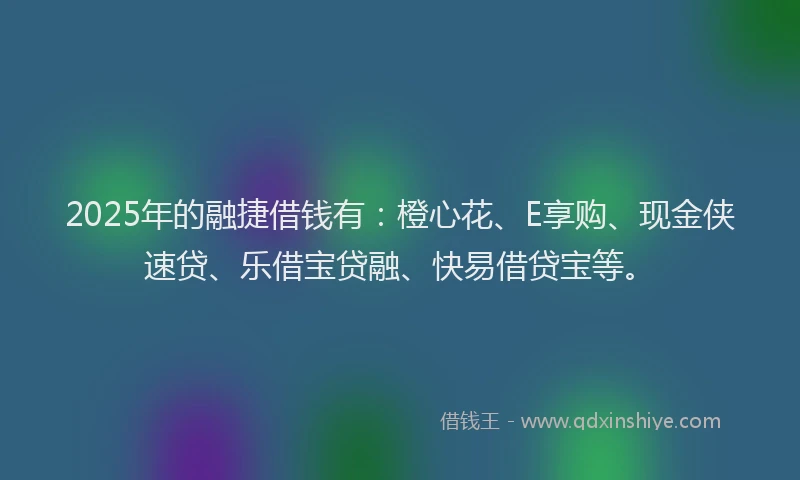 2025年的融捷借钱有：橙心花、E享购、现金侠速贷、乐借宝贷融、快易借贷宝等。