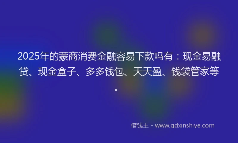 2025年的蒙商消费金融容易下款吗有：现金易融贷、现金盒子、多多钱包、天天盈、钱袋管家等。