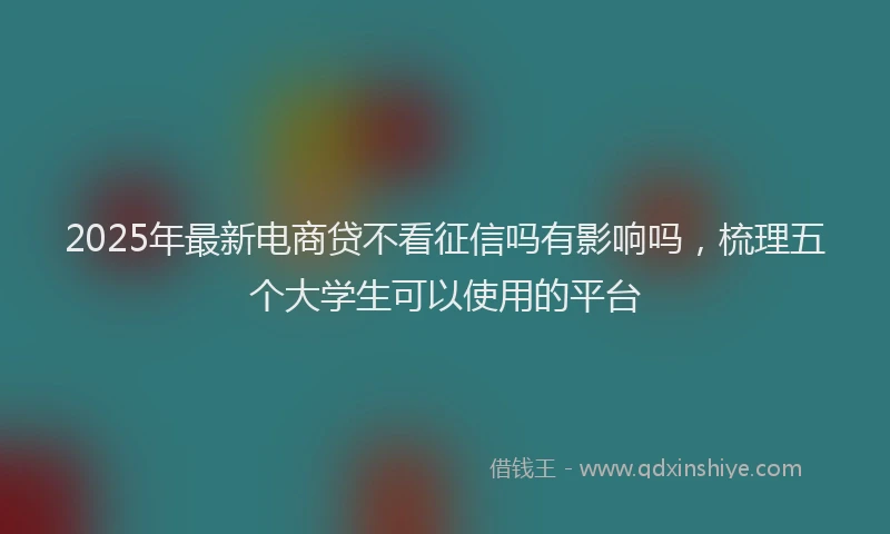 2025年最新电商贷不看征信吗有影响吗，梳理五个大学生可以使用的平台
