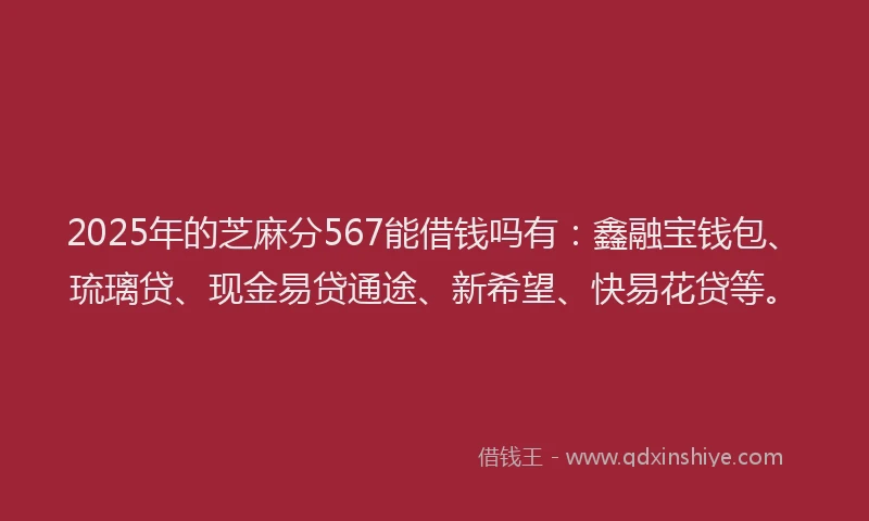2025年的芝麻分567能借钱吗有：鑫融宝钱包、琉璃贷、现金易贷通途、新希望、快易花贷等。