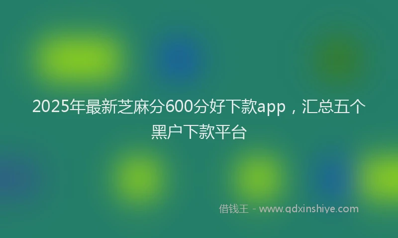 2025年最新芝麻分600分好下款app，汇总五个黑户下款平台
