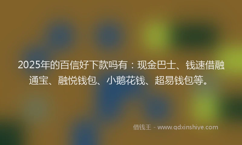 2025年的百信好下款吗有：现金巴士、钱速借融通宝、融悦钱包、小鹅花钱、超易钱包等。