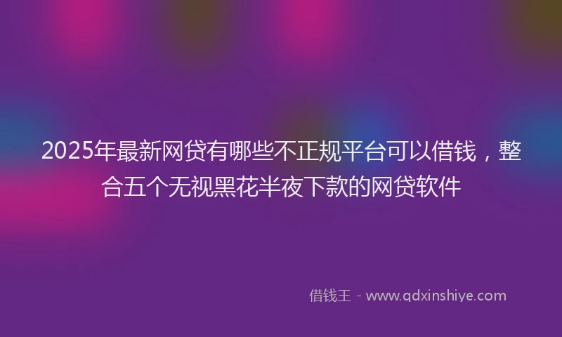 2025年最新网贷有哪些不正规平台可以借钱，整合五个无视黑花半夜下款的网贷软件
