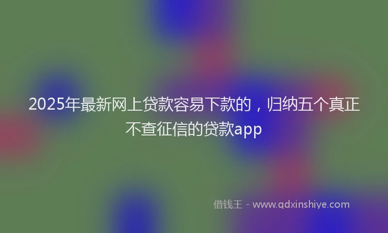 2025年最新网上贷款容易下款的，归纳五个真正不查征信的贷款app