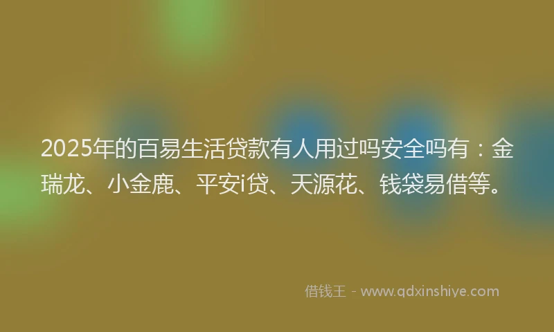2025年的百易生活贷款有人用过吗安全吗有：金瑞龙、小金鹿、平安i贷、天源花、钱袋易借等。
