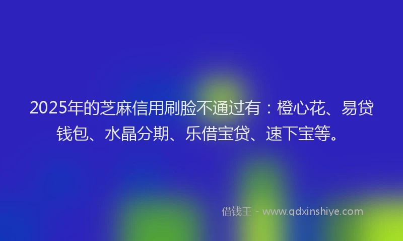 2025年的芝麻信用刷脸不通过有：橙心花、易贷钱包、水晶分期、乐借宝贷、速下宝等。
