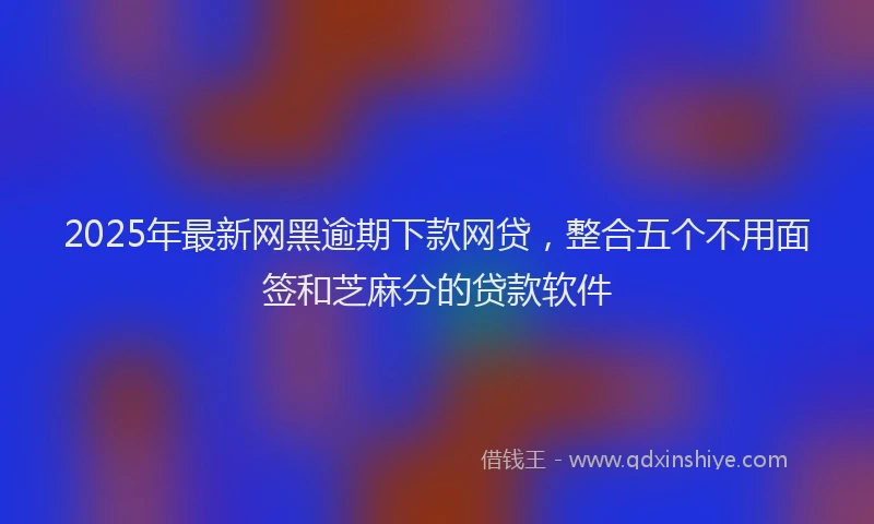 2025年最新网黑逾期下款网贷，整合五个不用面签和芝麻分的贷款软件