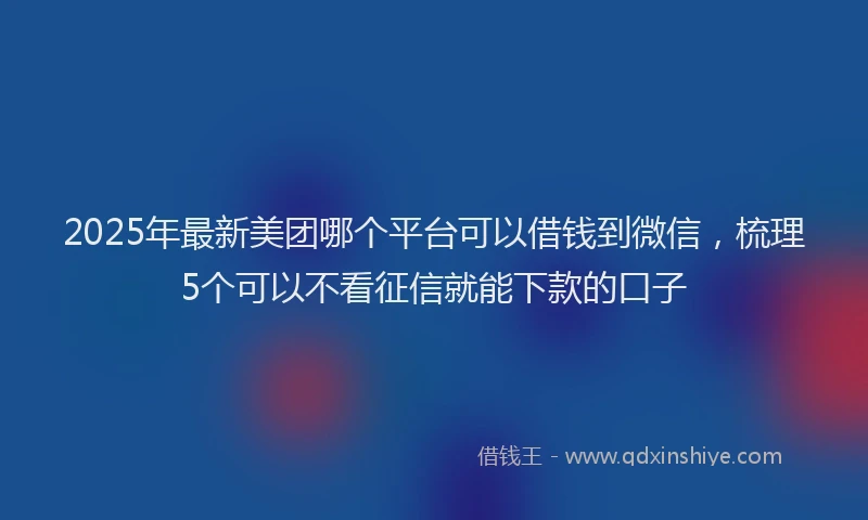 2025年最新美团哪个平台可以借钱到微信，梳理5个可以不看征信就能下款的口子