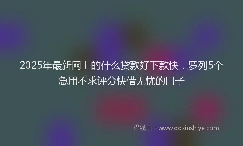 2025年最新网上的什么贷款好下款快，罗列5个急用不求评分快借无忧的口子
