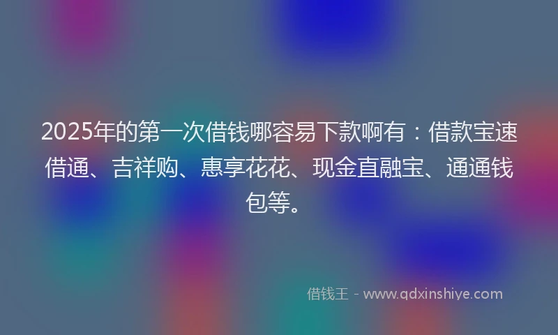 2025年的第一次借钱哪容易下款啊有：借款宝速借通、吉祥购、惠享花花、现金直融宝、通通钱包等。