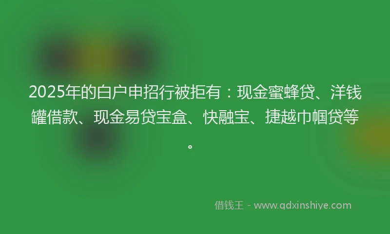 2025年的白户申招行被拒有：现金蜜蜂贷、洋钱罐借款、现金易贷宝盒、快融宝、捷越巾帼贷等。