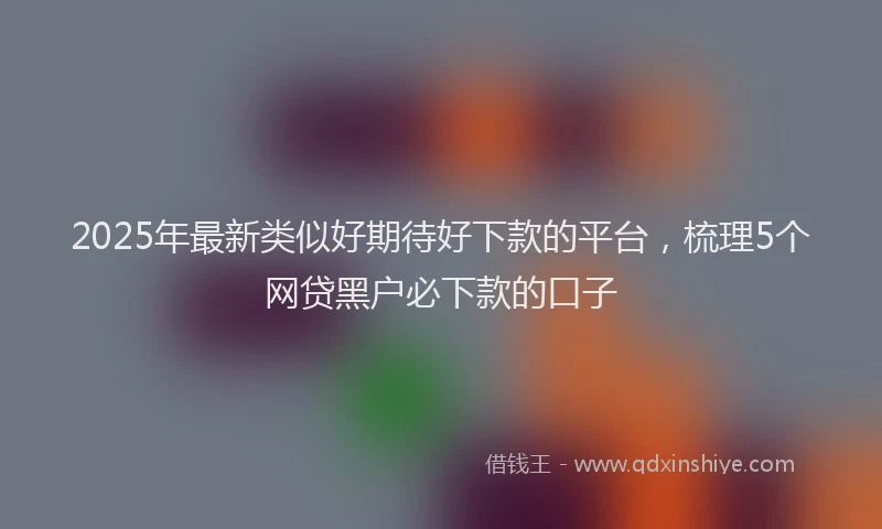 2025年最新类似好期待好下款的平台，梳理5个网贷黑户必下款的口子