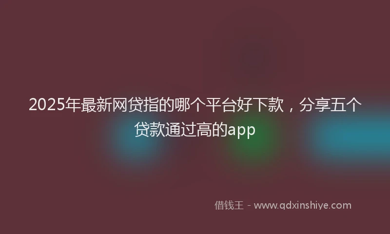 2025年最新网贷指的哪个平台好下款，分享五个贷款通过高的app