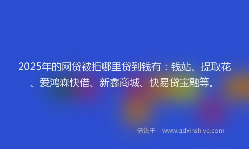 2025年的网贷被拒哪里贷到钱有：钱站、提取花、爱鸿森快借、新鑫商城、快易贷宝融等。