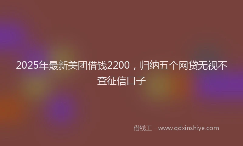 2025年最新美团借钱2200，归纳五个网贷无视不查征信口子