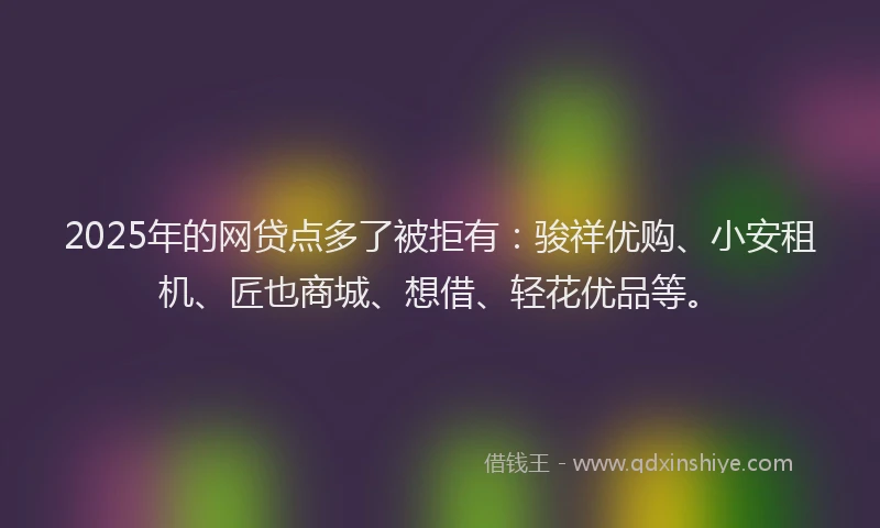 2025年的网贷点多了被拒有：骏祥优购、小安租机、匠也商城、想借、轻花优品等。