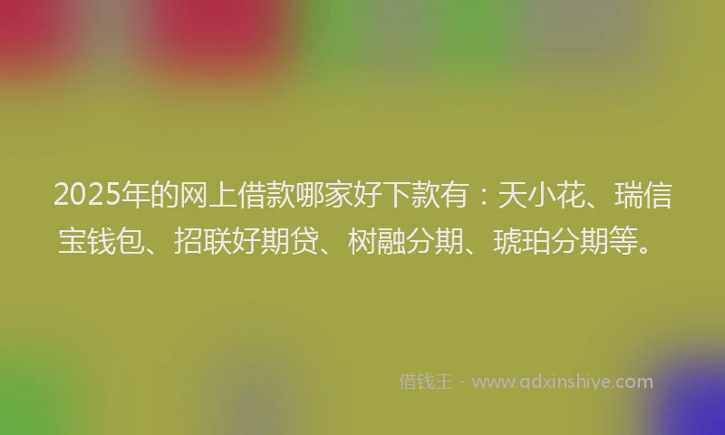 2025年的网上借款哪家好下款有：天小花、瑞信宝钱包、招联好期贷、树融分期、琥珀分期等。