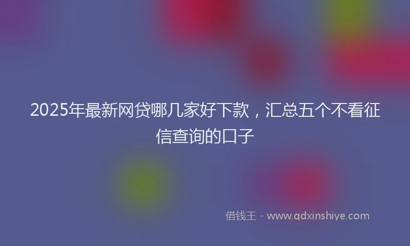 2025年最新网贷哪几家好下款，汇总五个不看征信查询的口子