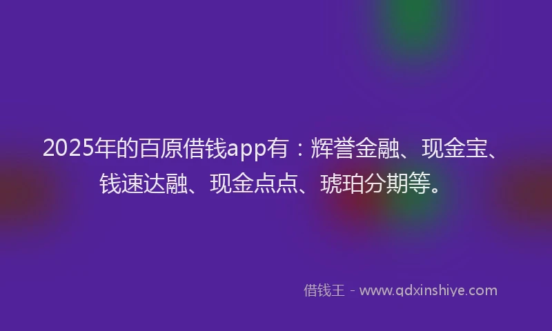 2025年的百原借钱app有：辉誉金融、现金宝、钱速达融、现金点点、琥珀分期等。