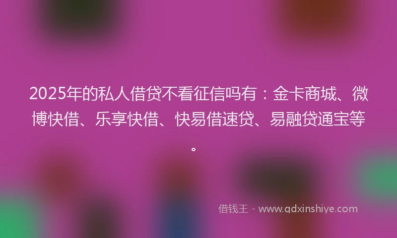 2025年的私人借贷不看征信吗有：金卡商城、微博快借、乐享快借、快易借速贷、易融贷通宝等。
