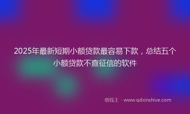 2025年最新短期小额贷款最容易下款，总结五个小额贷款不查征信的软件