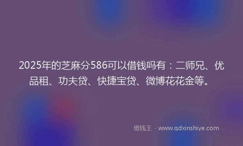 2025年的芝麻分586可以借钱吗有：二师兄、优品租、功夫贷、快捷宝贷、微博花花金等。