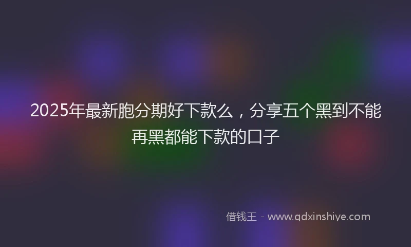 2025年最新胞分期好下款么，分享五个黑到不能再黑都能下款的口子