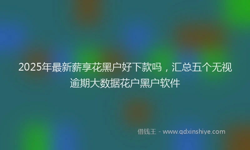 2025年最新薪享花黑户好下款吗，汇总五个无视逾期大数据花户黑户软件