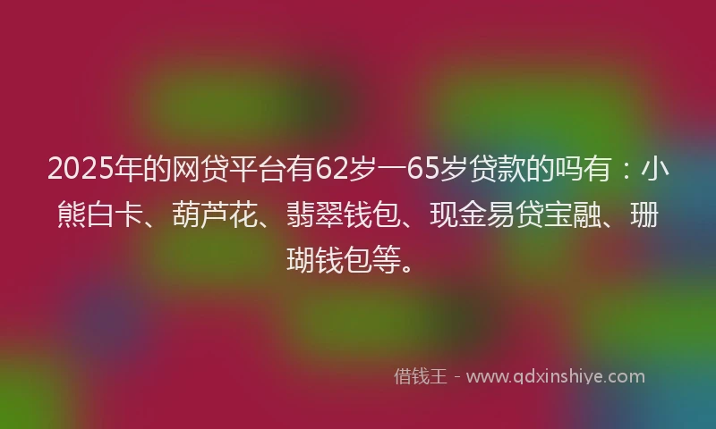 2025年的网贷平台有62岁一65岁贷款的吗有：小熊白卡、葫芦花、翡翠钱包、现金易贷宝融、珊瑚钱包等。