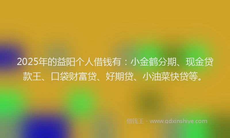 2025年的益阳个人借钱有：小金鹤分期、现金贷款王、口袋财富贷、好期贷、小油菜快贷等。
