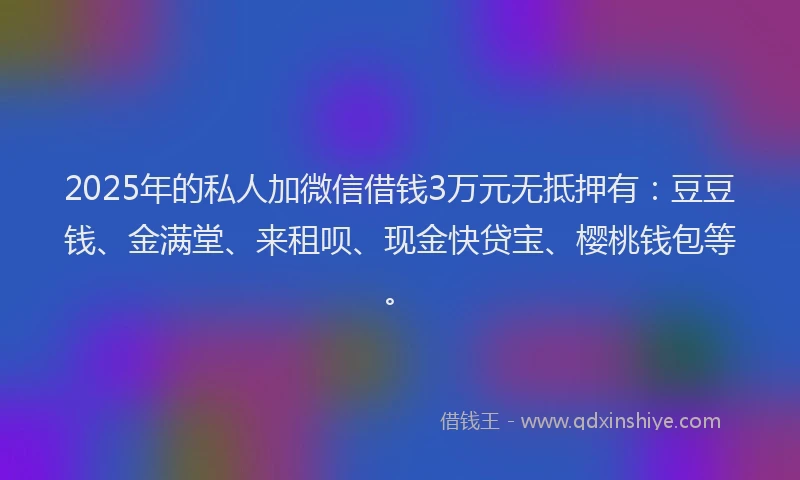 2025年的私人加微信借钱3万元无抵押有：豆豆钱、金满堂、来租呗、现金快贷宝、樱桃钱包等。