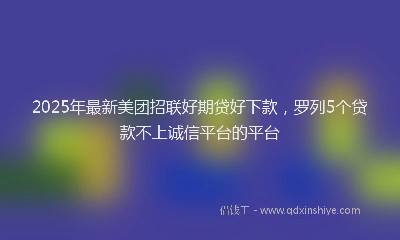 2025年最新美团招联好期贷好下款，罗列5个贷款不上诚信平台的平台