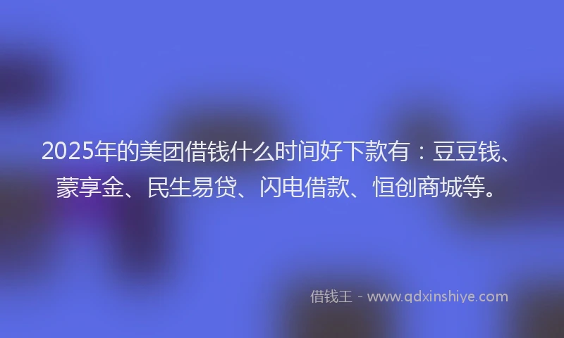 2025年的美团借钱什么时间好下款有：豆豆钱、蒙享金、民生易贷、闪电借款、恒创商城等。