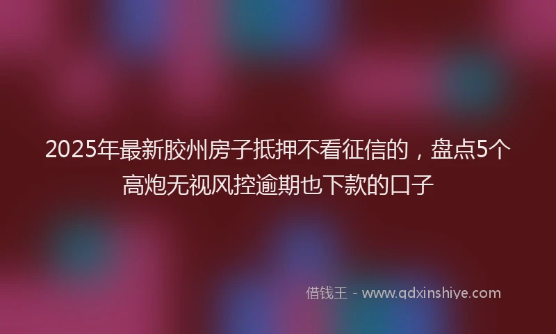 2025年最新胶州房子抵押不看征信的，盘点5个高炮无视风控逾期也下款的口子