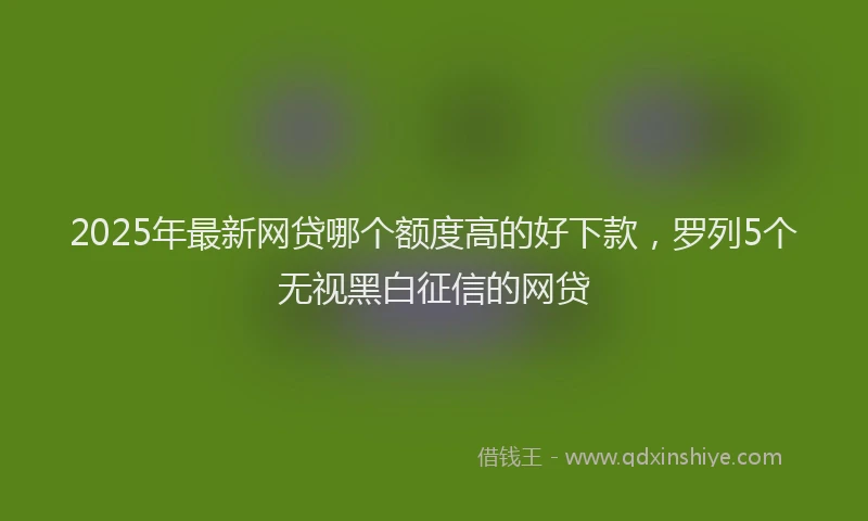 2025年最新网贷哪个额度高的好下款，罗列5个无视黑白征信的网贷