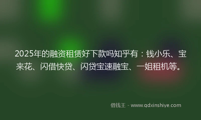 2025年的融资租赁好下款吗知乎有：钱小乐、宝来花、闪借快贷、闪贷宝速融宝、一姐租机等。