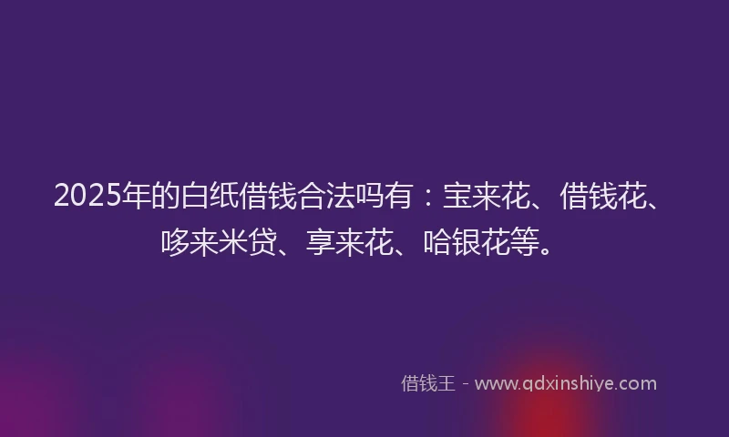 2025年的白纸借钱合法吗有：宝来花、借钱花、哆来米贷、享来花、哈银花等。