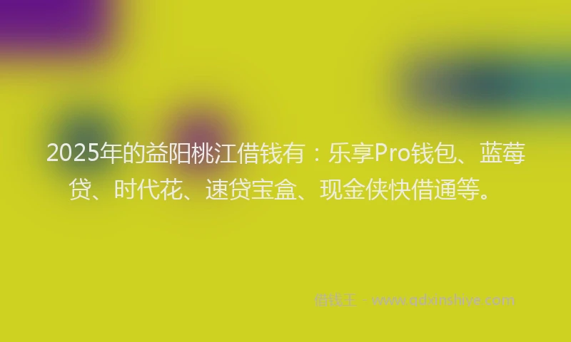 2025年的益阳桃江借钱有：乐享Pro钱包、蓝莓贷、时代花、速贷宝盒、现金侠快借通等。