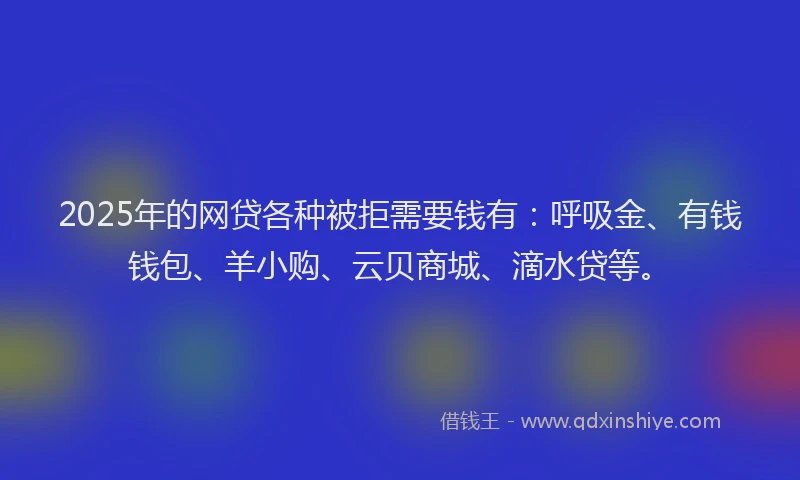 2025年的网贷各种被拒需要钱有：呼吸金、有钱钱包、羊小购、云贝商城、滴水贷等。